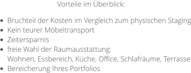 •	Bruchteil der Kosten im Vergleich zum physischen Staging •	Kein teurer Möbeltransport •	Zeitersparnis •	freie Wahl der Raumausstattung:  Wohnen, Essbereich, Küche, Office, Schlafräume, Terrasse •	Bereicherung Ihres Portfolios  Vorteile im Überblick: