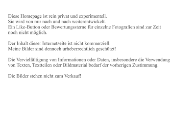Diese Homepage ist rein privat und experimentell. Sie wird von mir nach und nach weiterentwickelt. Ein Like-Button oder Bewertungssterne für einzelne Fotografien sind zur Zeit noch nicht möglich.  Der Inhalt dieser Internetseite ist nicht kommerziell. Meine Bilder sind dennoch urheberrechtlich geschützt!   Die Vervielfältigung von Informationen oder Daten, insbesondere die Verwendung von Texten, Textteilen oder Bildmaterial bedarf der vorherigen Zustimmung.  Die Bilder stehen nicht zum Verkauf!
