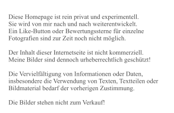 Diese Homepage ist rein privat und experimentell. Sie wird von mir nach und nach weiterentwickelt. Ein Like-Button oder Bewertungssterne für einzelne Fotografien sind zur Zeit noch nicht möglich.  Der Inhalt dieser Internetseite ist nicht kommerziell. Meine Bilder sind dennoch urheberrechtlich geschützt!   Die Vervielfältigung von Informationen oder Daten, insbesondere die Verwendung von Texten, Textteilen oder Bildmaterial bedarf der vorherigen Zustimmung.  Die Bilder stehen nicht zum Verkauf!